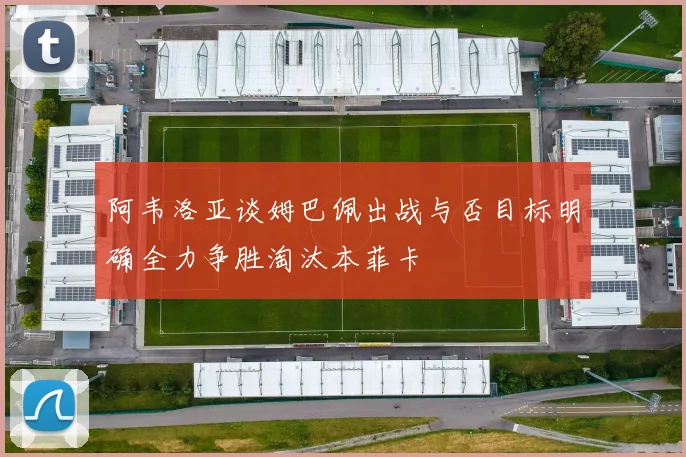 阿韦洛亚谈姆巴佩出战与否目标明确全力争胜淘汰本菲卡