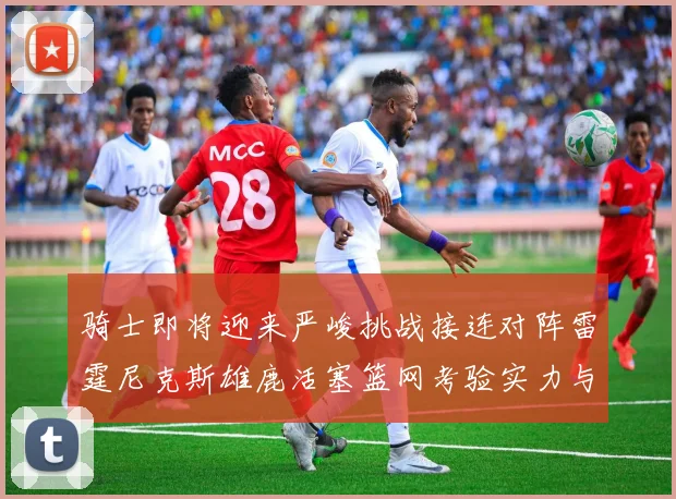 骑士即将迎来严峻挑战接连对阵雷霆尼克斯雄鹿活塞篮网考验实力与韧性