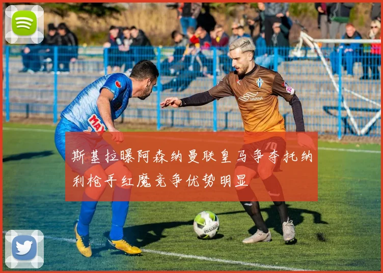 斯基拉曝阿森纳曼联皇马争夺托纳利枪手红魔竞争优势明显
