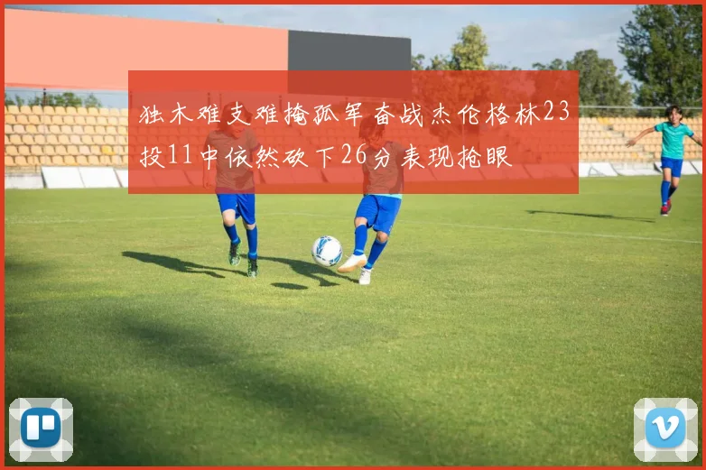 独木难支难掩孤军奋战杰伦格林23投11中依然砍下26分表现抢眼