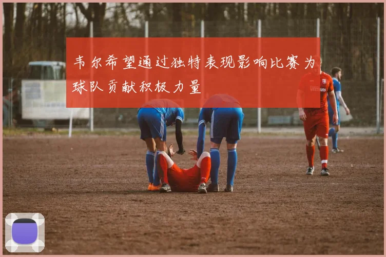 韦尔希望通过独特表现影响比赛为球队贡献积极力量