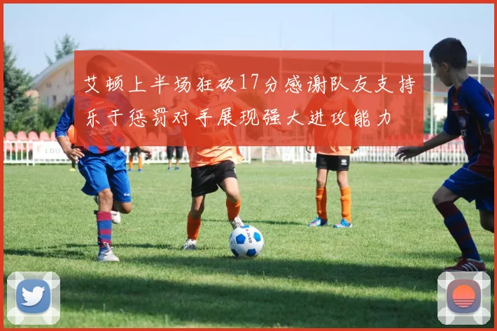 艾顿上半场狂砍17分感谢队友支持乐于惩罚对手展现强大进攻能力