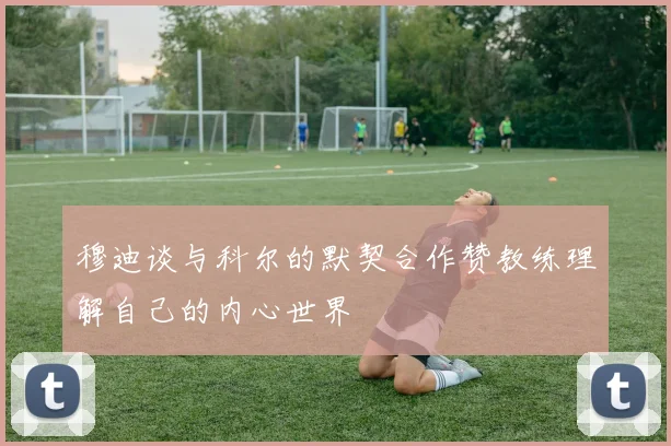穆迪谈与科尔的默契合作赞教练理解自己的内心世界