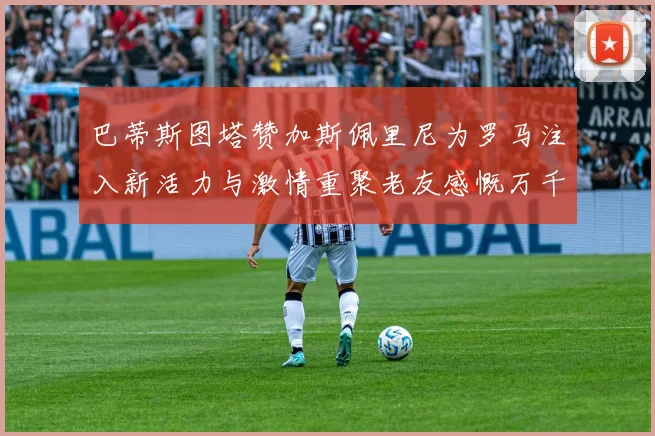 巴蒂斯图塔赞加斯佩里尼为罗马注入新活力与激情重聚老友感慨万千