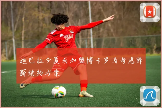 迪巴拉今夏或加盟博卡罗马考虑降薪续约方案